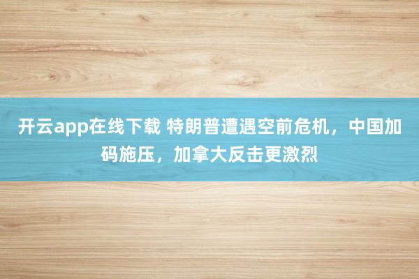 开云app在线下载 特朗普遭遇空前危机，中国加码施压，加拿大反击更激烈