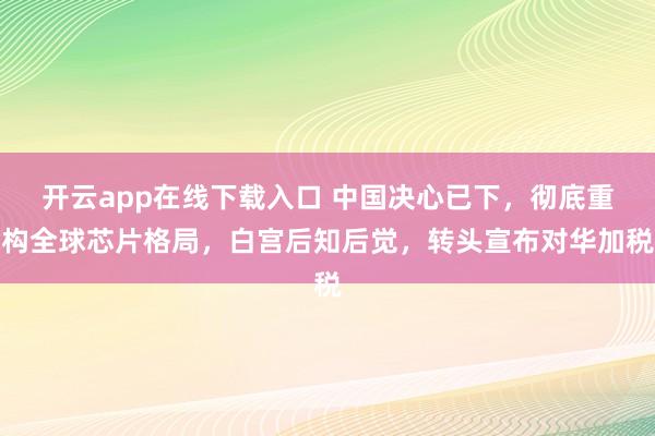 开云app在线下载入口 中国决心已下，彻底重构全球芯片格局，白宫后知后觉，转头宣布对华加税