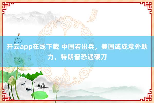 开云app在线下载 中国若出兵，美国或成意外助力，特朗普恐遇硬刀