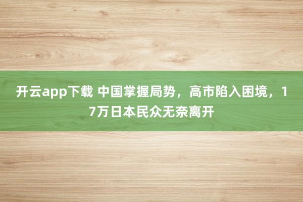 开云app下载 中国掌握局势，高市陷入困境，17万日本民众无奈离开