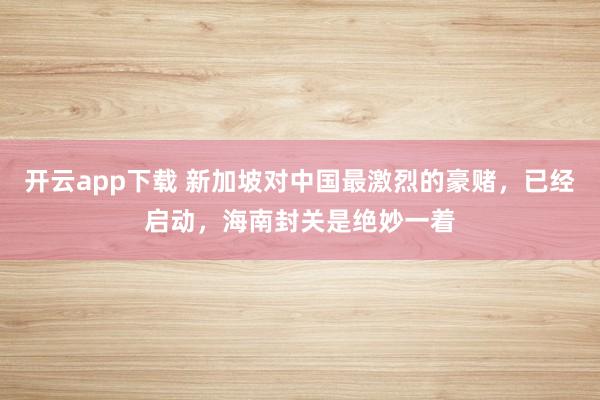 开云app下载 新加坡对中国最激烈的豪赌，已经启动，海南封关是绝妙一着