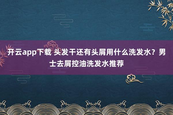 开云app下载 头发干还有头屑用什么洗发水？男士去屑控油洗发水推荐
