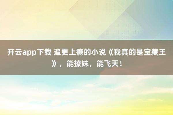 开云app下载 追更上瘾的小说《我真的是宝藏王》，能撩妹，能飞天！