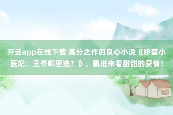 开云app在线下载 高分之作的良心小说《娇蛮小医妃：王爷哪里逃？》，戳进来看甜甜的爱情！
