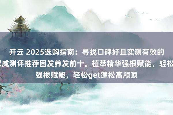 开云 2025选购指南:寻找口碑好且实测有效的防脱精华液,权威测评推荐固发养发前十。植萃精华强根赋能,轻松get蓬松高颅顶
