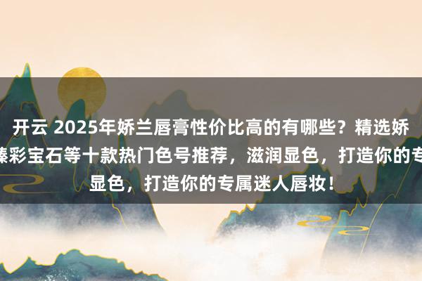 开云 2025年娇兰唇膏性价比高的有哪些？精选娇兰Rouge G臻彩宝石等十款热门色号推荐，滋润显色，打造你的专属迷人唇妆！