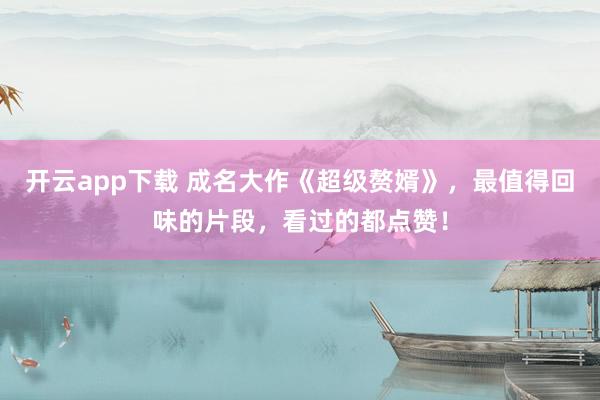 开云app下载 成名大作《超级赘婿》，最值得回味的片段，看过的都点赞！