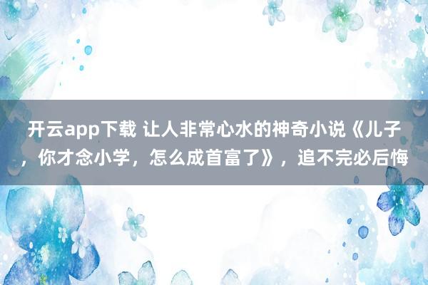 开云app下载 让人非常心水的神奇小说《儿子,你才念小学,怎么成首富了》,追不完必后悔