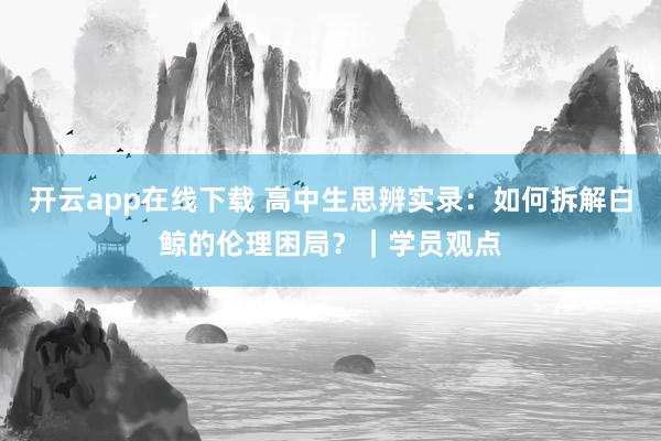 开云app在线下载 高中生思辨实录：如何拆解白鲸的伦理困局？｜学员观点