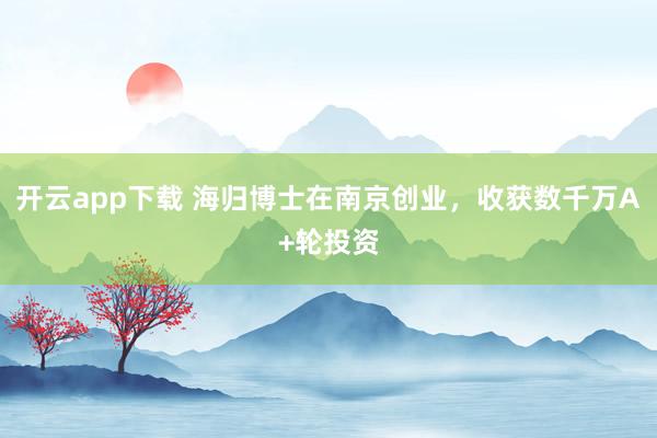 开云app下载 海归博士在南京创业,收获数千万A+轮投资