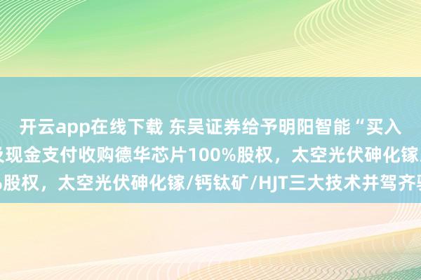 开云app在线下载 东吴证券给予明阳智能“买入”评级，拟发行股份及现金支付收购德华芯片100%股权，太空光伏砷化镓/钙钛矿/HJT三大技术并驾齐驱