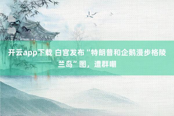 开云app下载 白宫发布“特朗普和企鹅漫步格陵兰岛”图,遭群嘲