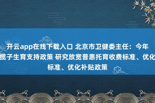 开云app在线下载入口 北京市卫健委主任：今年将落地一揽子生育支持政策 研究放宽普惠托育收费标准、优化补贴政策