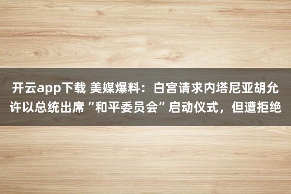 开云app下载 美媒爆料：白宫请求内塔尼亚胡允许以总统出席“和平委员会”启动仪式，但遭拒绝