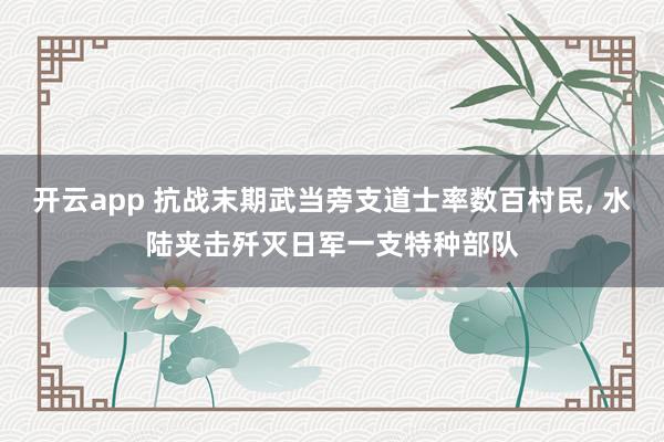 开云app 抗战末期武当旁支道士率数百村民， 水陆夹击歼灭日军一支特种部队
