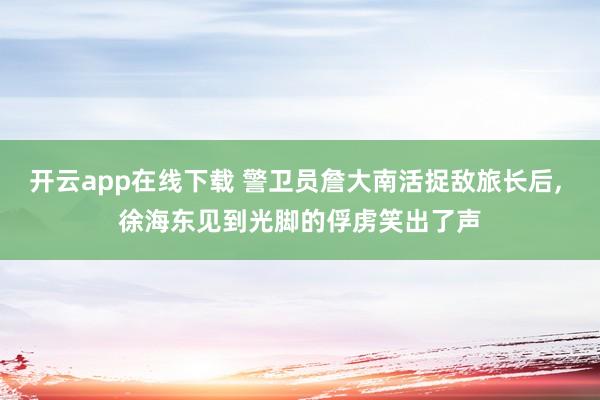 开云app在线下载 警卫员詹大南活捉敌旅长后， 徐海东见到光脚的俘虏笑出了声