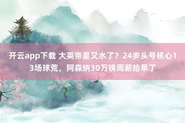 开云app下载 大英帝星又水了？24岁头号核心13场球荒，阿森纳30万镑周薪给早了