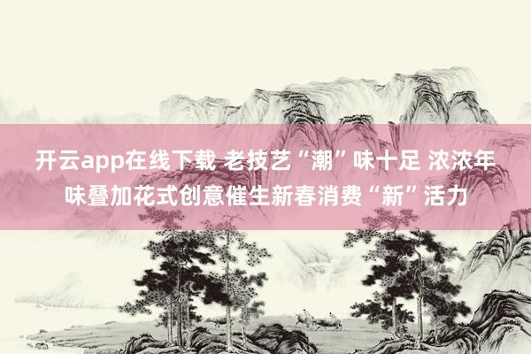 开云app在线下载 老技艺“潮”味十足 浓浓年味叠加花式创意催生新春消费“新”活力
