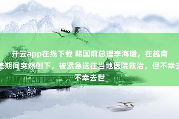 开云app在线下载 韩国前总理李海瓒,在越南出差期间突然倒下,被紧急送往当地医院救治,但不幸去世
