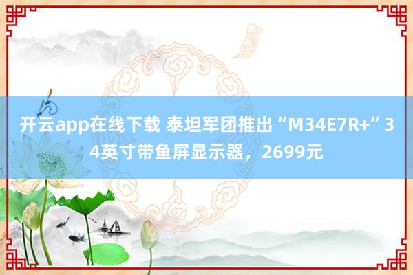 开云app在线下载 泰坦军团推出“M34E7R+”34英寸带鱼屏显示器，2699元