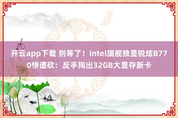 开云app下载 别等了！Intel旗舰独显锐炫B770惨遭砍：反手掏出32GB大显存新卡