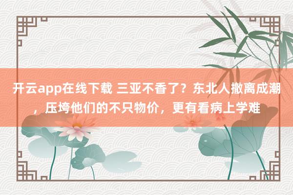 开云app在线下载 三亚不香了？东北人撤离成潮，压垮他们的不只物价，更有看病上学难