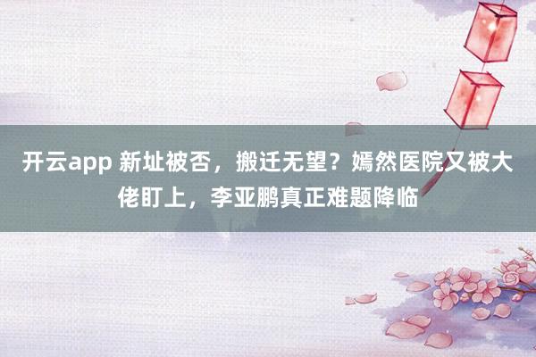 开云app 新址被否,搬迁无望?嫣然医院又被大佬盯上,李亚鹏真正难题降临
