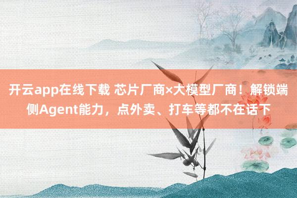 开云app在线下载 芯片厂商×大模型厂商！解锁端侧Agent能力，点外卖、打车等都不在话下