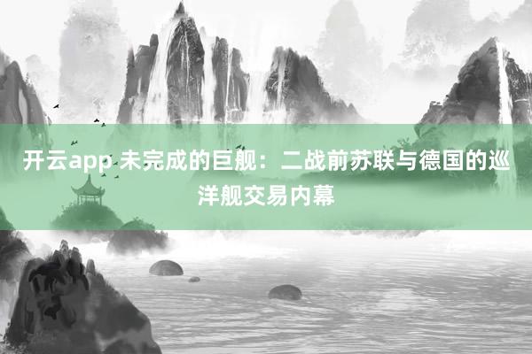开云app 未完成的巨舰：二战前苏联与德国的巡洋舰交易内幕