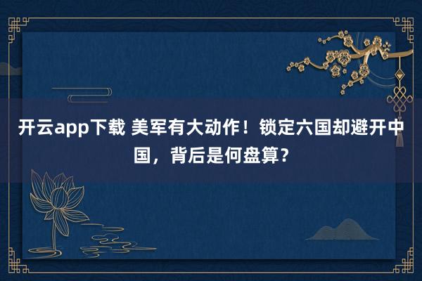 开云app下载 美军有大动作！锁定六国却避开中国，背后是何盘算？