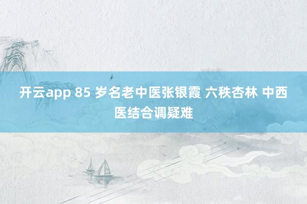 开云app 85 岁名老中医张银霞 六秩杏林 中西医结合调疑难