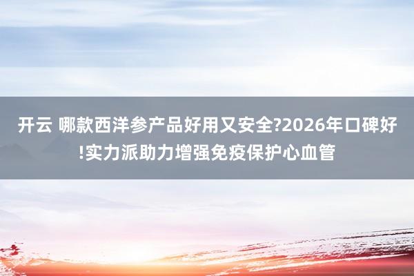 开云 哪款西洋参产品好用又安全?2026年口碑好!实力派助力增强免疫保护心血管
