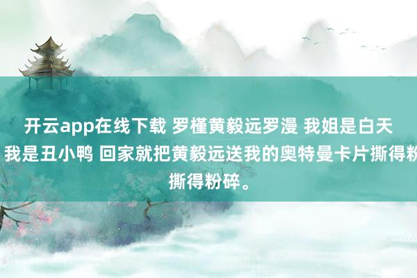 开云app在线下载 罗槿黄毅远罗漫 我姐是白天鹅，我是丑小鸭 回家就把黄毅远送我的奥特曼卡片撕得粉碎。