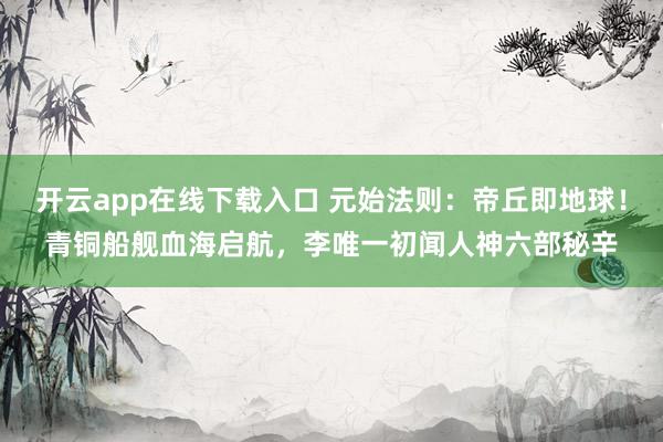 开云app在线下载入口 元始法则：帝丘即地球！青铜船舰血海启航，李唯一初闻人神六部秘辛
