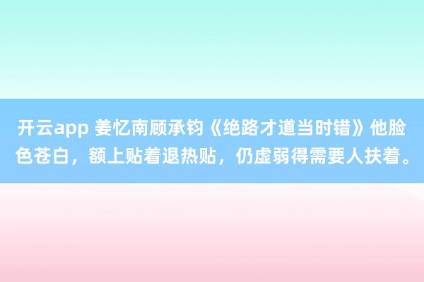 开云app 姜忆南顾承钧《绝路才道当时错》他脸色苍白，额上贴着退热贴，仍虚弱得需要人扶着。