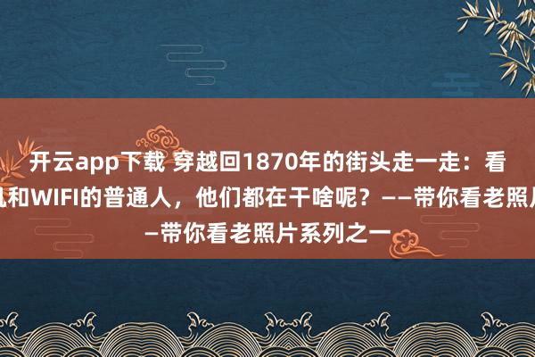 开云app下载 穿越回1870年的街头走一走：看看没有手机和WIFI的普通人，他们都在干啥呢？——带你看老照片系列之一