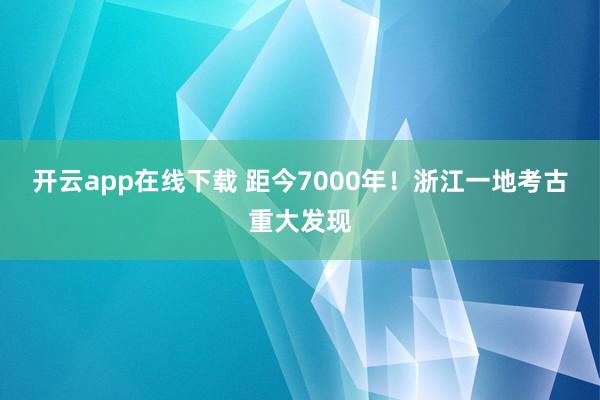 开云app在线下载 距今7000年！浙江一地考古重大发现