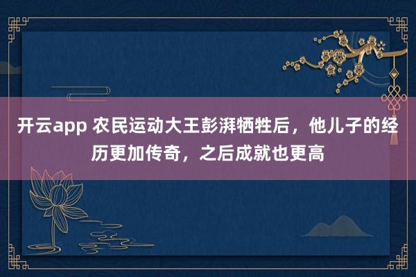 开云app 农民运动大王彭湃牺牲后，他儿子的经历更加传奇，之后成就也更高