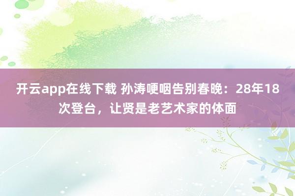 开云app在线下载 孙涛哽咽告别春晚：28年18次登台，让贤是老艺术家的体面