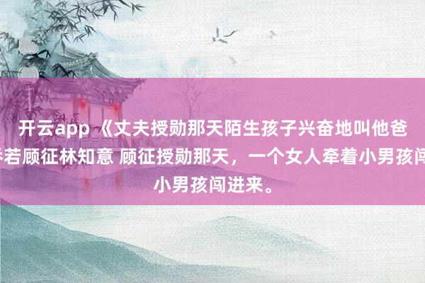 开云app 《丈夫授勋那天陌生孩子兴奋地叫他爸爸》乔若顾征林知意 顾征授勋那天，一个女人牵着小男孩闯进来。