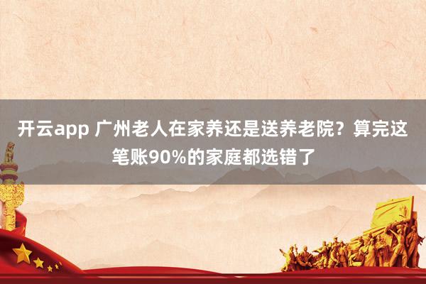开云app 广州老人在家养还是送养老院?算完这笔账90%的家庭都选错了