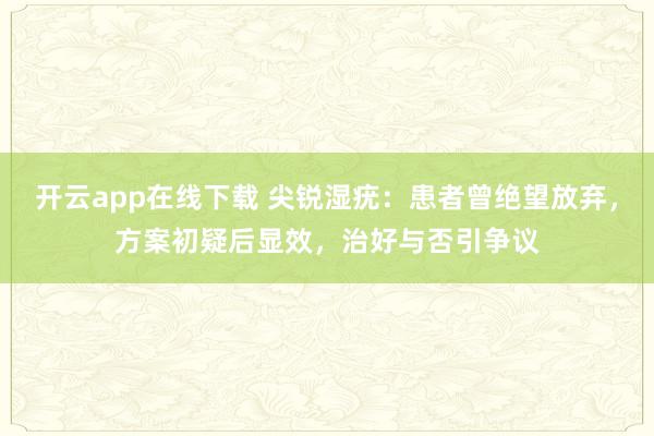 开云app在线下载 尖锐湿疣：患者曾绝望放弃，方案初疑后显效，治好与否引争议