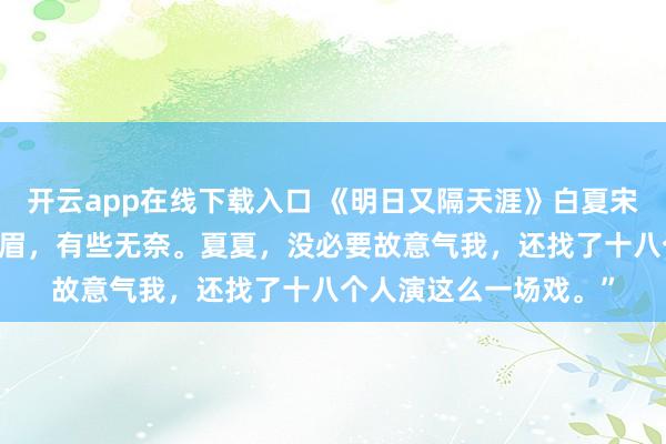 开云app在线下载入口 《明日又隔天涯》白夏宋斯年凌音 宋斯年蹙着眉，有些无奈。夏夏，没必要故意气我，还找了十八个人演这么一场戏。”