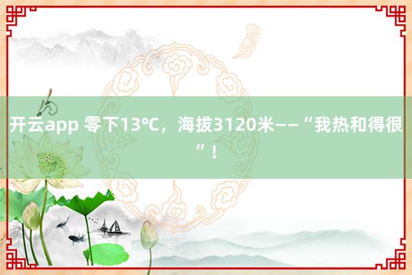 开云app 零下13℃，海拔3120米——“我热和得很”！