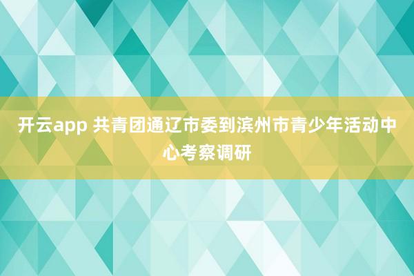 开云app 共青团通辽市委到滨州市青少年活动中心考察调研