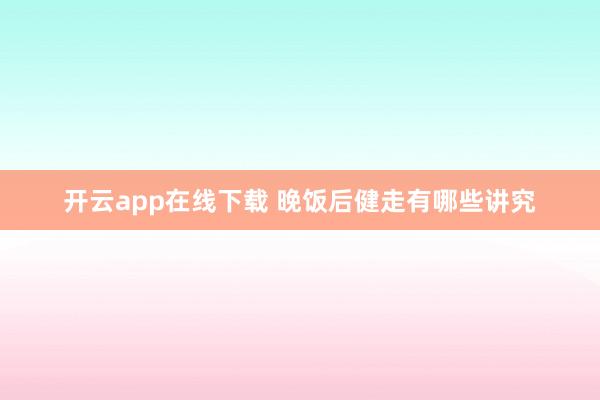 开云app在线下载 晚饭后健走有哪些讲究