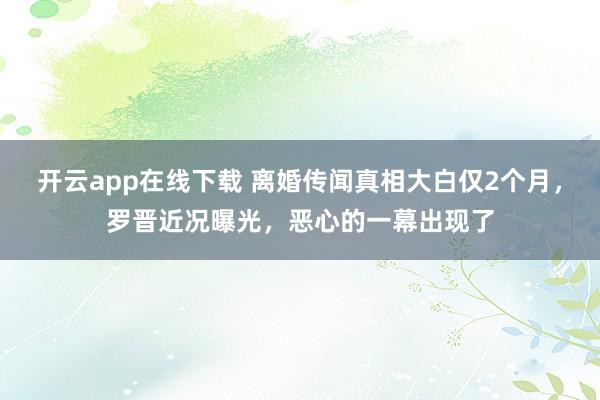 开云app在线下载 离婚传闻真相大白仅2个月，罗晋近况曝光，恶心的一幕出现了