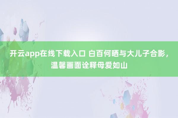 开云app在线下载入口 白百何晒与大儿子合影，温馨画面诠释母爱如山