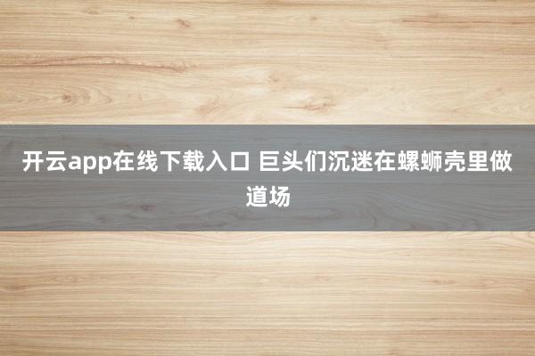 开云app在线下载入口 巨头们沉迷在螺蛳壳里做道场