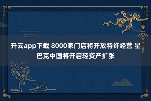开云app下载 8000家门店将开放特许经营 星巴克中国将开启轻资产扩张